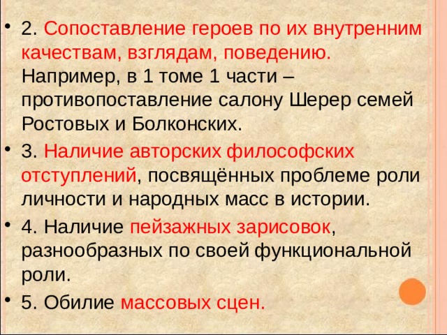 2. Сопоставление героев по их внутренним качествам, взглядам, поведению. Например, в 1 томе 1 части – противопоставление салону Шерер семей Ростовых и Болконских. 3. Наличие авторских философских отступлений , посвящённых проблеме роли личности и народных масс в истории. 4. Наличие пейзажных зарисовок , разнообразных по своей функциональной роли. 5. Обилие массовых сцен. 