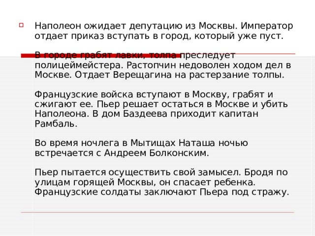 Наполеон ожидает депутацию из Москвы. Император отдает приказ вступать в город, который уже пуст.   В городе грабят лавки, толпа преследует полицеймейстера. Растопчин недоволен ходом дел в Москве. Отдает Верещагина на растерзание толпы.   Французские войска вступают в Москву, грабят и сжигают ее. Пьер решает остаться в Москве и убить Наполеона. В дом Баздеева приходит капитан Рамбаль.   Во время ночлега в Мытищах Наташа ночью встречается с Андреем Болконским.   Пьер пытается осуществить свой замысел. Бродя по улицам горящей Москвы, он спасает ребенка. Французские солдаты заключают Пьера под стражу.   