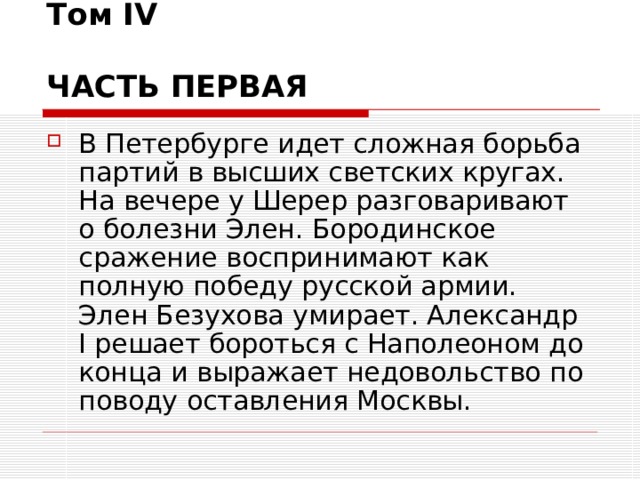 Том IV   ЧАСТЬ ПЕРВАЯ  В Петербурге идет сложная борьба партий в высших светских кругах. На вечере у Шерер разговаривают о болезни Элен. Бородинское сражение воспринимают как полную победу русской армии. Элен Безухова умирает. Александр I решает бороться с Наполеоном до конца и выражает недовольство по поводу оставления Москвы.  