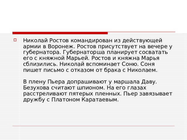 Николай Ростов командирован из действующей армии в Воронеж. Ростов присутствует на вечере у губернатора. Губернаторша планирует сосватать его с княжной Марьей. Ростов и княжна Марья сблизились. Николай вспоминает Соню. Соня пишет письмо с отказом от брака с Николаем.   В плену Пьера допрашивают у маршала Даву. Безухова считают шпионом. На его глазах расстреливают пятерых пленных. Пьер завязывает дружбу с Платоном Каратаевым. 