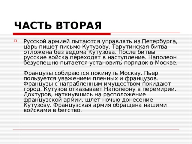 ЧАСТЬ ВТОРАЯ Русской армией пытаются управлять из Петербурга, царь пишет письмо Кутузову. Тарутинская битва отложена без ведома Кутузова. После битвы русские войска переходят в наступление. Наполеон безуспешно пытается установить порядок в Москве.   Французы собираются покинуть Москву. Пьер пользуется уважением пленных и французов. Французы с награбленным имуществом покидают город. Кутузов отказывает Наполеону в перемирии. Дохтуров, наткнувшись на расположение французской армии, шлет ночью донесение Кутузову. Французская армия обращена нашими войсками в бегство.   