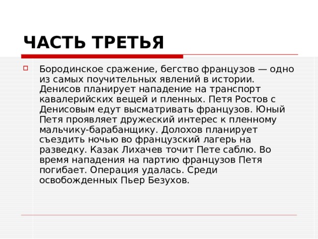 ЧАСТЬ ТРЕТЬЯ Бородинское сражение, бегство французов — одно из самых поучительных явлений в истории. Денисов планирует нападение на транспорт кавалерийских вещей и пленных. Петя Ростов с Денисовым едут высматривать французов. Юный Петя проявляет дружеский интерес к пленному мальчику-барабанщику. Долохов планирует съездить ночью во французский лагерь на разведку. Казак Лихачев точит Пете саблю. Во время нападения на партию французов Петя погибает. Операция удалась. Среди освобожденных Пьер Безухов.   