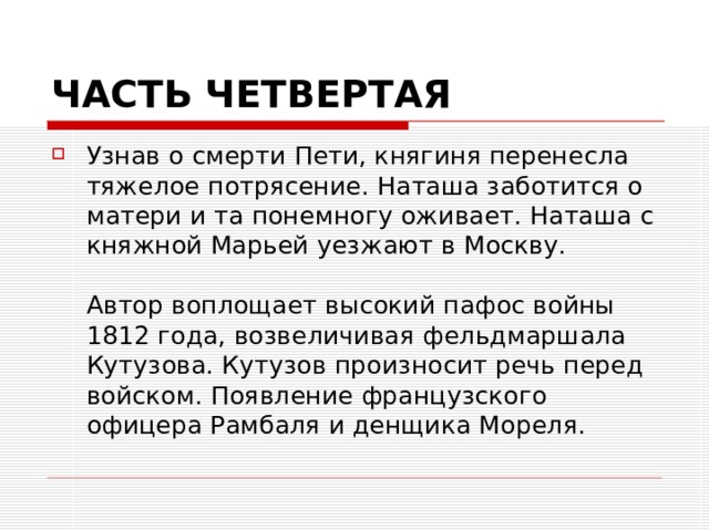 ЧАСТЬ ЧЕТВЕРТАЯ Узнав о смерти Пети, княгиня перенесла тяжелое потрясение. Наташа заботится о матери и та понемногу оживает. Наташа с княжной Марьей уезжают в Москву.   Автор воплощает высокий пафос войны 1812 года, возвеличивая фельдмаршала Кутузова. Кутузов произносит речь перед войском. Появление французского офицера Рамбаля и денщика Мореля. 