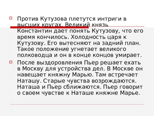 Против Кутузова плетутся интриги в высших кругах. Великий князь Константин дает понять Кутузову, что его время кончилось. Холодность царя к Кутузову. Его вытесняют на задний план. Такое положение угнетает великого полководца и он в конце концов умирает. После выздоровления Пьер решает ехать в Москву для устройства дел. В Москве он навещает княжну Марью. Там встречает Наташу. Старые чувства возрождаются. Наташа и Пьер сближаются. Пьер говорит о своем чувстве к Наташе княжне Марье.   