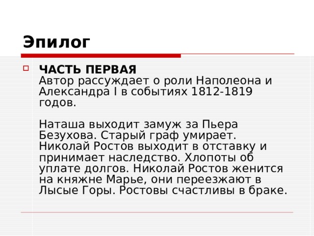 Эпилог ЧАСТЬ ПЕРВАЯ  Автор рассуждает о роли Наполеона и Александра I в событиях 1812-1819 годов.   Наташа выходит замуж за Пьера Безухова. Старый граф умирает. Николай Ростов выходит в отставку и принимает наследство. Хлопоты об уплате долгов. Николай Ростов женится на княжне Марье, они переезжают в Лысые Горы. Ростовы счастливы в браке. 