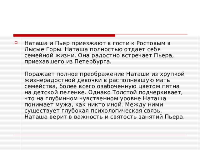 Наташа и Пьер приезжают в гости к Ростовым в Лысые Горы. Наташа полностью отдает себя семейной жизни. Она радостно встречает Пьера, приехавшего из Петербурга.   Поражает полное преображение Наташи из хрупкой жизнерадостной девочки в располневшую мать семейства, более всего озабоченную цветом пятна на детской пеленке. Однако Толстой подчеркивает, что на глубинном чувственном уровне Наташа понимает мужа, как никто иной. Между ними существует глубокая психологическая связь. Наташа верит в важность и святость занятий Пьера.   