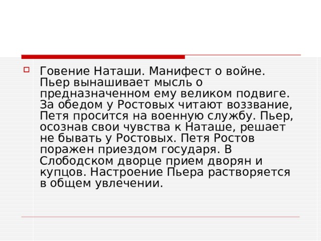 Говение Наташи. Манифест о войне. Пьер вынашивает мысль о предназначенном ему великом подвиге. За обедом у Ростовых читают воззвание, Петя просится на военную службу. Пьер, осознав свои чувства к Наташе, решает не бывать у Ростовых. Петя Ростов поражен приездом государя. В Слободском дворце прием дворян и купцов. Настроение Пьера растворяется в общем увлечении.   