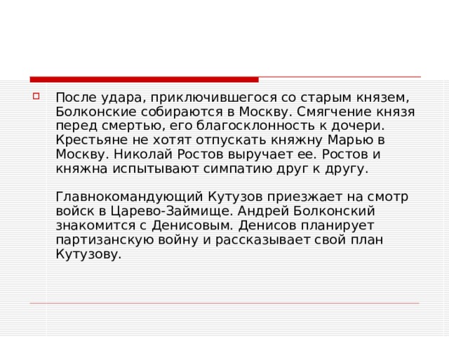 После удара, приключившегося со старым князем, Болконские собираются в Москву. Смягчение князя перед смертью, его благосклонность к дочери. Крестьяне не хотят отпускать княжну Марью в Москву. Николай Ростов выручает ее. Ростов и княжна испытывают симпатию друг к другу.   Главнокомандующий Кутузов приезжает на смотр войск в Царево-Займище. Андрей Болконский знакомится с Денисовым. Денисов планирует партизанскую войну и рассказывает свой план Кутузову.   