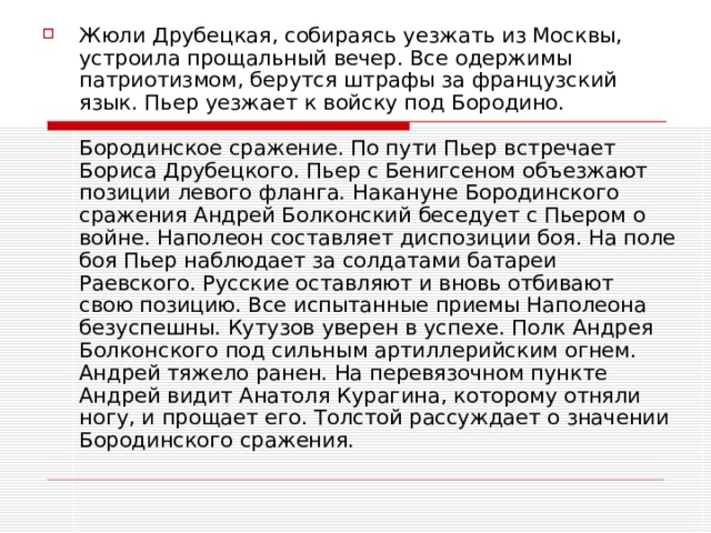 Жюли Друбецкая, собираясь уезжать из Москвы, устроила прощальный вечер. Все одержимы патриотизмом, берутся штрафы за французский язык. Пьер уезжает к войску под Бородино.   Бородинское сражение. По пути Пьер встречает Бориса Друбецкого. Пьер с Бенигсеном объезжают позиции левого фланга. Накануне Бородинского сражения Андрей Болконский беседует с Пьером о войне. Наполеон составляет диспозиции боя. На поле боя Пьер наблюдает за солдатами батареи Раевского. Русские оставляют и вновь отбивают свою позицию. Все испытанные приемы Наполеона безуспешны. Кутузов уверен в успехе. Полк Андрея Болконского под сильным артиллерийским огнем. Андрей тяжело ранен. На перевязочном пункте Андрей видит Анатоля Курагина, которому отняли ногу, и прощает его. Толстой рассуждает о значении Бородинского сражения.   