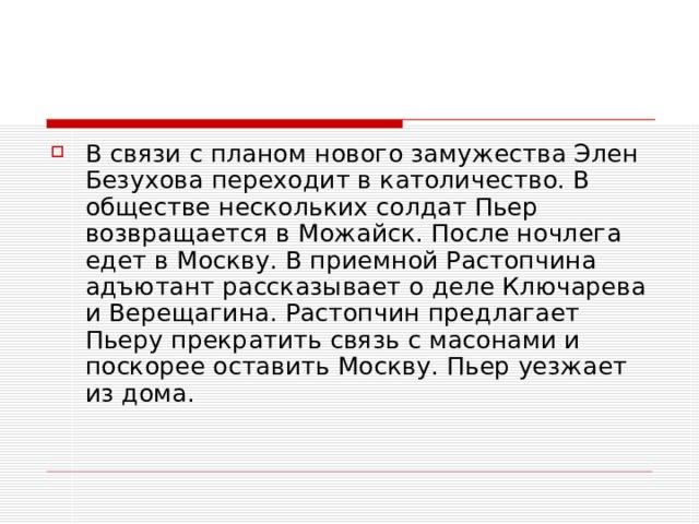 В связи с планом нового замужества Элен Безухова переходит в католичество. В обществе нескольких солдат Пьер возвращается в Можайск. После ночлега едет в Москву. В приемной Растопчина адъютант рассказывает о деле Ключарева и Верещагина. Растопчин предлагает Пьеру прекратить связь с масонами и поскорее оставить Москву. Пьер уезжает из дома.   