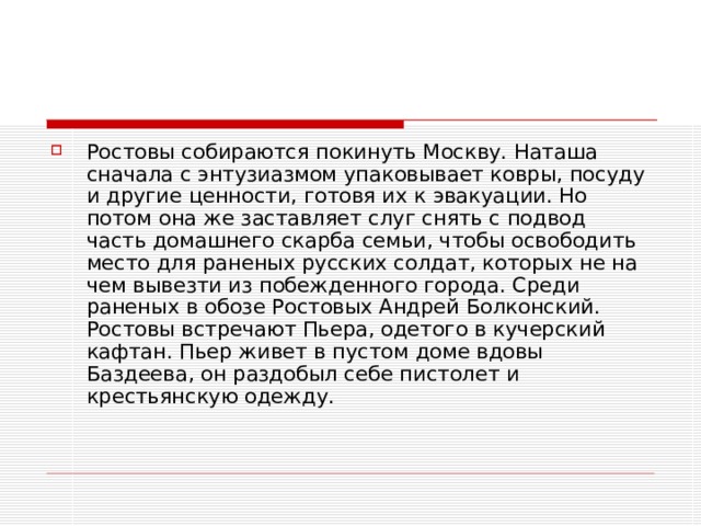 Ростовы собираются покинуть Москву. Наташа сначала с энтузиазмом упаковывает ковры, посуду и другие ценности, готовя их к эвакуации. Но потом она же заставляет слуг снять с подвод часть домашнего скарба семьи, чтобы освободить место для раненых русских солдат, которых не на чем вывезти из побежденного города. Среди раненых в обозе Ростовых Андрей Болконский. Ростовы встречают Пьера, одетого в кучерский кафтан. Пьер живет в пустом доме вдовы Баздеева, он раздобыл себе пистолет и крестьянскую одежду.   