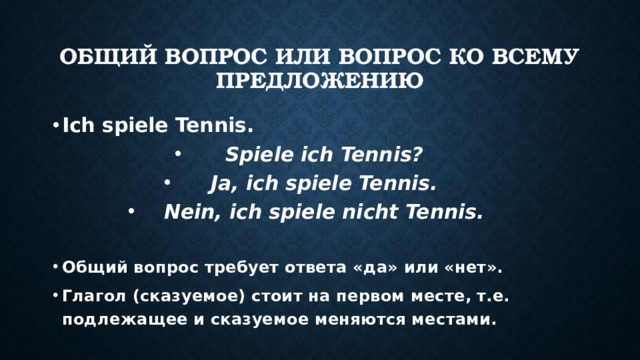 Общий вопрос или вопрос ко всему предложению Ich spiele Tennis. Spiele ich Tennis? Ja, ich spiele Tennis. Nein, ich spiele nicht Tennis.  Общий вопрос требует ответа «да» или «нет». Глагол (сказуемое) стоит на первом месте, т.е. подлежащее и сказуемое меняются местами.   