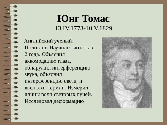 Юнг Томас  13 .IV.1773-10.V.1829  Английский ученый. Полиглот. Научился читать в 2 года. Объяснил аккомодацию глаза, обнаружил интерференцию звука, объяснил интерференцию света, и ввел этот термин. Измерил длины волн световых лучей. Исследовал деформацию 
