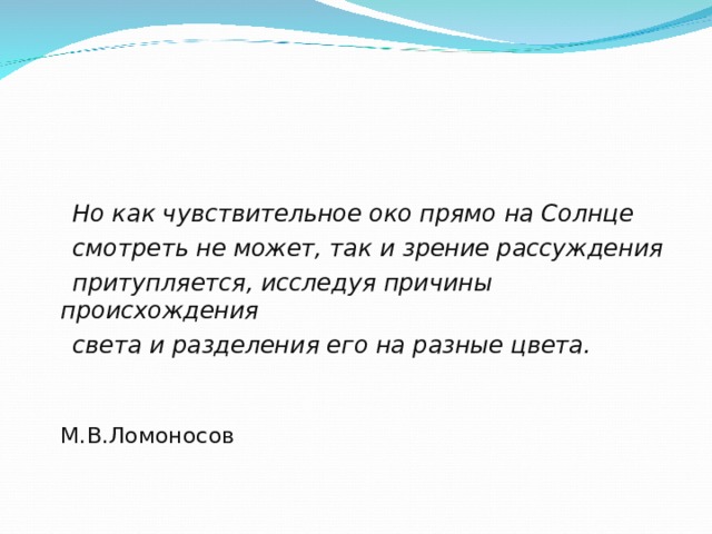 Но как чувствительное око прямо на Солнце  смотреть не может, так и зрение рассуждения  притупляется, исследуя причины происхождения  света и разделения его на разные цвета.  М.В.Ломоносов 