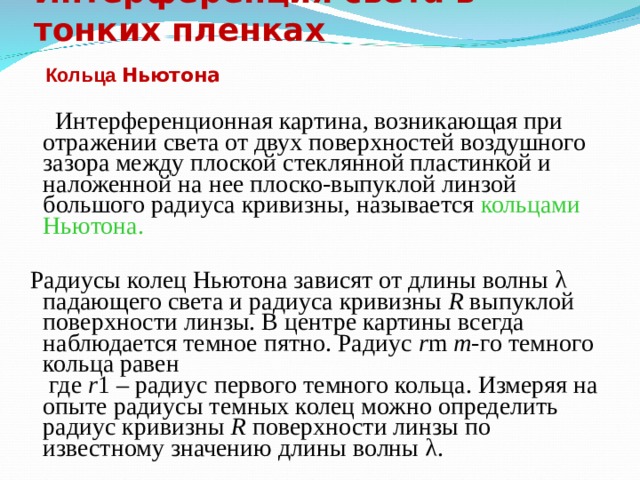 Интерференция света в тонких пленках  Кольца Ньютона   Интерференционная картина, возникающая при отражении света от двух поверхностей воздушного зазора между плоской стеклянной пластинкой и наложенной на нее плоско-выпуклой линзой большого радиуса кривизны, называется кольцами  Ньютона.  Радиусы колец Ньютона зависят от длины волны λ падающего света и радиуса кривизны R выпуклой поверхности линзы. В центре картины всегда наблюдается темное пятно. Радиус r m  m -го темного кольца равен  где r 1 – радиус первого темного кольца. Измеряя на опыте радиусы темных колец можно определить радиус кривизны R поверхности линзы по известному значению длины волны λ. 