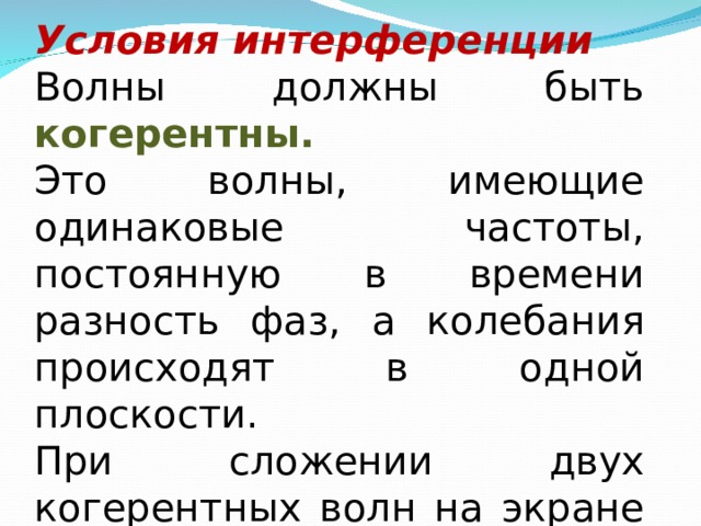 Условия интерференции Волны должны быть когерентны. Это волны, имеющие одинаковые частоты, постоянную в времени разность фаз, а колебания происходят в одной плоскости. При сложении двух когерентных волн на экране наблюдается чередование темных и светлых полос 