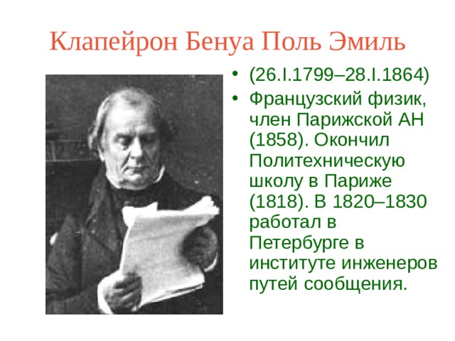 Клапейрон Бенуа Поль Эмиль (26.I.1799–28.I.1864) Французский физик, член Парижской АН (1858). Окончил Политехническую школу в Париже (1818). В 1820–1830 работал в Петербурге в институте инженеров путей сообщения.  