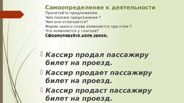 Самоопределение к деятельности  Прочитайте предложения.  Чем похожи предложения ?  Чем они отличаются?  Форма какого слова изменяется при этом ?  Что изменяется у глагола?  Сформулируйте цели урока.    Кассир продал пассажиру билет на проезд. Кассир продает пассажиру билет на проезд. Кассир продаст пассажиру билет на проезд. 