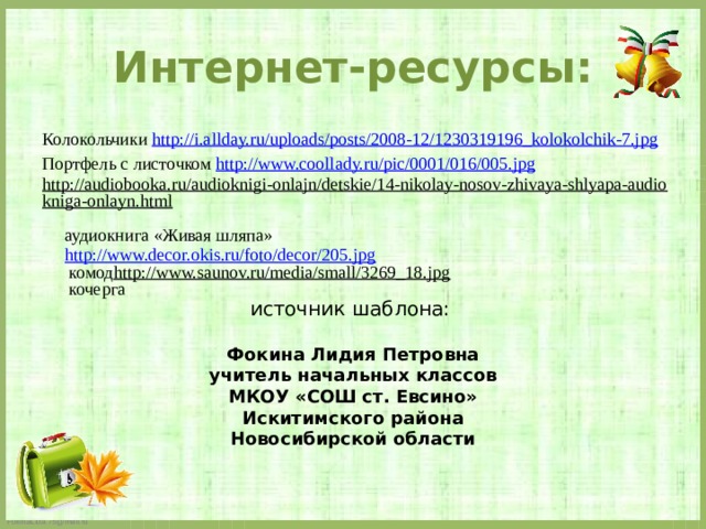 Интернет-ресурсы: Колокольчики http://i.allday.ru/uploads/posts/2008-12/1230319196_kolokolchik-7.jpg Портфель с листочком http://www.coollady.ru/pic/0001/016/005.jpg http://audiobooka.ru/audioknigi-onlajn/detskie/14-nikolay-nosov-zhivaya-shlyapa-audiokniga-onlayn.html   аудиокнига «Живая шляпа»  http://www.decor.okis.ru/foto/decor/205.jpg  комод   http://www.saunov.ru/media/small/3269_18.jpg  кочерга источник шаблона: Фокина Лидия Петровна учитель начальных классов МКОУ «СОШ ст. Евсино» Искитимского района Новосибирской области 