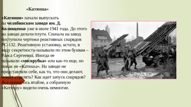 «Катюша» «Катюши»  начали выпускать на  челябинском заводе им. Д. Колющенко  уже в июле 1941 года. До этого на заводе делали плуги. Сначала на завод поступили чертежи реактивных снарядов РС-132. Реактивную установку, кстати, в виду секретности называли по этим буквам – Раиса Сергеевна. Иногда ее называли  «мясорубка»  или как-то еще, но никак не «Катюша». На заводе не представляли себе, как то, что они делают, может стрелять? Как идет запуск снарядов? Все держалось втайне, а собранную «Катюшу» видели очень немногие. 