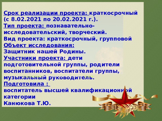  Срок реализации проекта: краткосрочный (с 8.02.2021 по 20.02.2021 г.). Тип проекта: познавательно-исследовательский, творческий. Вид проекта: краткосрочный, групповой Объект исследования: Защитник нашей Родины. Участники проекта: дети подготовительной группы, родители воспитанников, воспитатели группы, музыкальный руководитель. Подготовила : воспитатель высшей квалификационной категории Канюкова Т.Ю. Эта фотография , автор: Неизвестный автор, лицензия: CC BY-SA Эта фотография , автор: Неизвестный автор, лицензия: CC BY-NC  