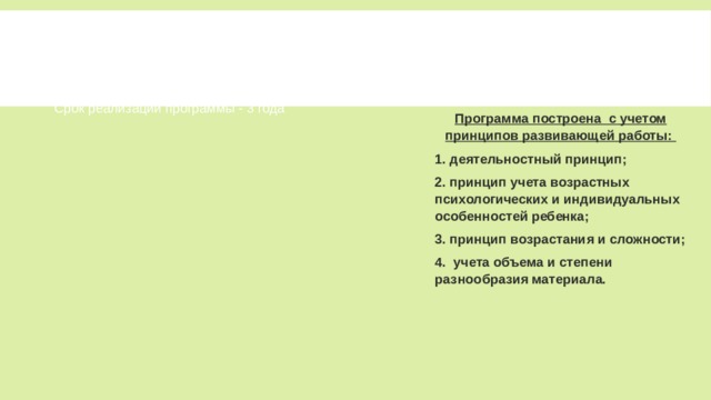 Срок реализации программы - 3 года Срок реализации программы - 3 года Программа построена с учетом принципов развивающей работы: 1. деятельностный принцип; 2. принцип учета возрастных психологических и индивидуальных особенностей ребенка; 3. принцип возрастания и сложности; 4. учета объема и степени разнообразия материала. Режим занятий – 1 раз в неделю. Режим занятий – 1 раз в неделю. Продолжительность занятий - 40-60 мин. Продолжительность занятий - 40-60 мин. Количество участников 15 – 20 человек. Количество участников 15 – 20 человек. Количество занятий в год - 32. Количество занятий в год - 32. 