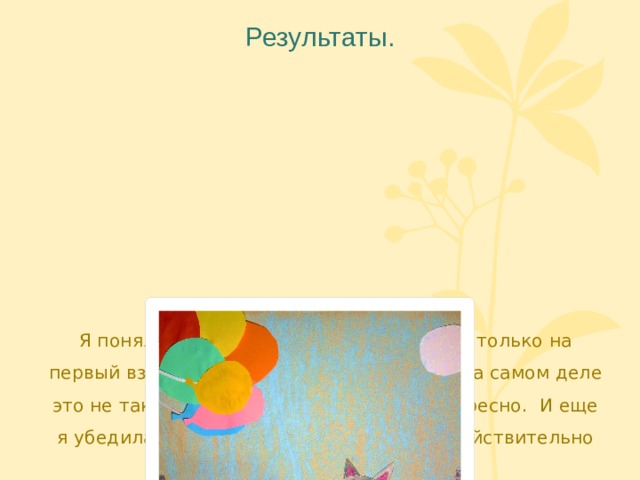 Результаты.   Я поняла, что сделать свой мультфильм только на первый взгляд кажется простой задачей. На самом деле это не так уж и легко, но зато очень интересно. И еще я убедилась - чтобы делать мультики, действительно нужно многое уметь. 