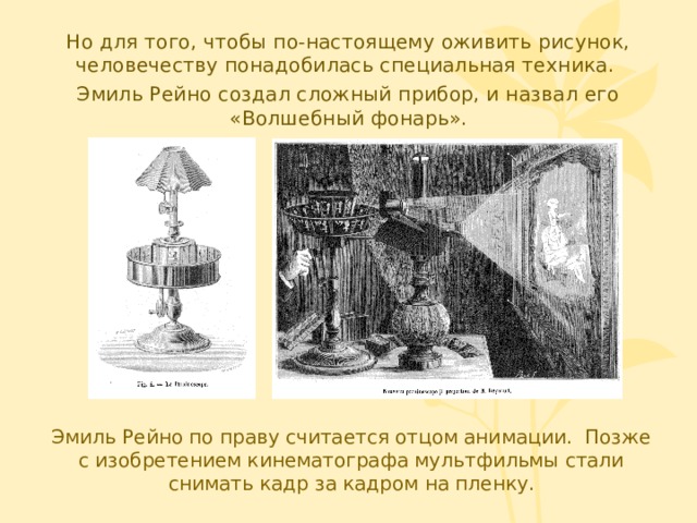 Но для того, чтобы по-настоящему оживить рисунок, человечеству понадобилась специальная техника. Эмиль Рейно создал сложный прибор, и назвал его «Волшебный фонарь». Нужен рисунок Эмиль Рейно по праву считается отцом анимации. Позже с изобретением кинематографа мультфильмы стали снимать кадр за кадром на пленку.  