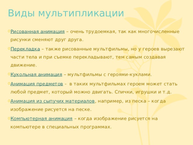 Виды мультипликации Рисованная анимация  – очень трудоемкая, так как многочисленные рисунки сменяют друг друга. Перекладка – также рисованные мультфильмы, но у героев вырезают части тела и при съемке перекладывают, тем самым создавая движение. Кукольная анимация  – мультфильмы с героями-куклами. Анимация предметов  - в таких мультфильмах героем может стать любой предмет, который можно двигать. Спички, игрушки и т.д. Анимация из сыпучих материалов , например, из песка – когда изображение рисуется на песке. Компьютерная анимация  – когда изображение рисуется на компьютере в специальных программах. 