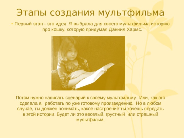 Этапы создания мультфильма Первый этап - это идея. Я выбрала для своего мультфильма историю про кошку, которую придумал Даниил Хармс. 1 фотка: саша читает книгу Потом нужно написать сценарий к своему мультфильму. Или, как это сделала я, работать по уже готовому произведению. Но в любом случае, ты должен понимать, какое настроение ты хочешь передать в этой истории. Будет ли это веселый, грустный или страшный мультфильм.  