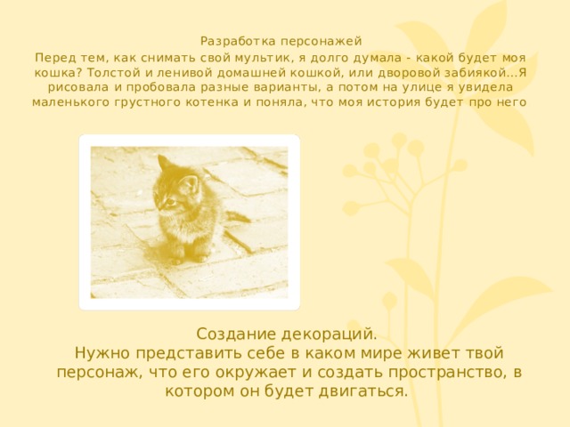 Разработка персонажей Перед тем, как снимать свой мультик, я долго думала - какой будет моя кошка? Толстой и ленивой домашней кошкой, или дворовой забиякой…Я рисовала и пробовала разные варианты, а потом на улице я увидела маленького грустного котенка и поняла, что моя история будет про него . Создание декораций. Нужно представить себе в каком мире живет твой персонаж, что его окружает и создать пространство, в котором он будет двигаться. 