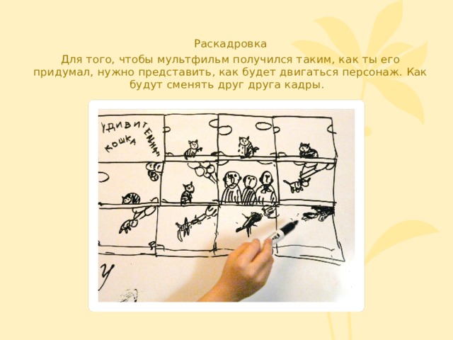 Раскадровка Для того, чтобы мультфильм получился таким, как ты его придумал, нужно представить, как будет двигаться персонаж. Как будут сменять друг друга кадры. 