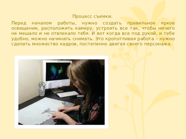 Процесс съемки. Перед началом работы, нужно создать правильное яркое освещение, расположить камеру, устроить все так, чтобы ничего не мешало и не отвлекало тебя. И вот когда все под рукой, и тебе удобно, можно начинать снимать. Это кропотливая работа – нужно сделать множество кадров, постепенно двигая своего персонажа. 