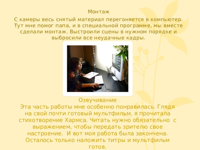 Монтаж С камеры весь снятый материал перегоняется в компьютер. Тут мне помог папа, и в специальной программе, мы вместе сделали монтаж. Выстроили сцены в нужном порядке и выбросили все неудачные кадры. Озвучивание Эта часть работы мне особенно понравилась. Глядя на свой почти готовый мультфильм, я прочитала стихотворение Хармса. Читать нужно обязательно с выражением, чтобы передать зрителю свое настроение. И вот моя работа была закончена. Осталось только наложить титры и мультфильм готов. 