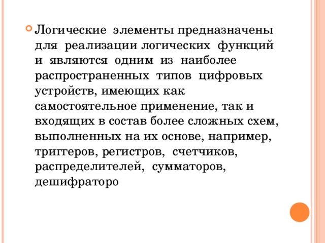 Логические элементы предназначены для реализации логических функций и являются одним из наиболее распространенных типов цифровых устройств, имеющих как самостоятельное применение, так и входящих в состав более сложных схем, выполненных на их основе, например, триггеров, регистров, счетчиков, распределителей, сумматоров, дешифраторо 