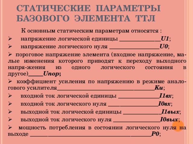 СТАТИЧЕСКИЕ ПАРАМЕТРЫ БАЗОВОГО ЭЛЕМЕНТА ТТЛ   К основным статическим параметрам относятся :        напряжение логической единицы ______________ U1 ;        напряжение логического нуля _________________ U0 ;      пороговое напряжение элемента (входное напряжение, ма - лые изменения которого приводят к переходу выходного напря - жения из одного логического состояния в другое) _____ Uпор ;     коэффициент усиления по напряжению в режиме анало - гового усилителя _________________________________ Ku ;        входной ток логической единицы ______________ I1вх ;        входной ток логического нуля _________________ I0вх ;        выходной ток логической единицы _____________ I1вых ;        выходной ток логического нуля ________________ I0вых ;      мощность потребления в состоянии логического нуля на выходе _________________________________________ Р0 ; 