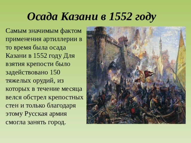 Осада Казани в 1552 году Самым значимым фактом применения артиллерии в то время была осада Казани в 1552 году Для взятия крепости было задействовано 150 тяжелых орудий, из которых в течение месяца велся обстрел крепостных стен и только благодаря этому Русская армия смогла занять город.