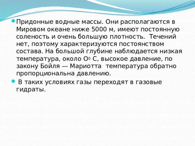 Придонные водные массы. Они располагаются в Мировом океане ниже 5000 м, имеют постоянную соленость и очень большую плотность.  Течений нет, поэтому характеризуются постоянством состава. На большой глубине наблюдается низкая температура, около О 0 С, высокое давление, по закону Бойля — Мариотта температура обратно пропорциональна давлению.  В таких условиях газы переходят в газовые гидраты.    