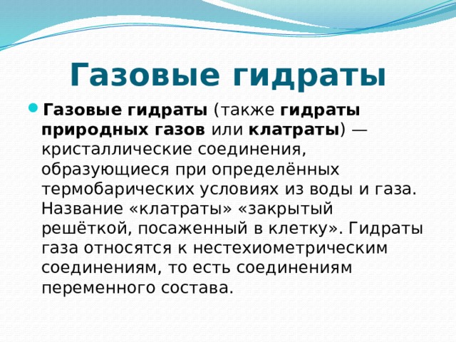 Газовые гидраты Газовые гидраты  (также  гидраты природных газов  или  клатраты ) —кристаллические соединения, образующиеся при определённых термобарических условиях из воды и газа. Название «клатраты» «закрытый решёткой, посаженный в клетку». Гидраты газа относятся к нестехиометрическим соединениям, то есть соединениям переменного состава. 