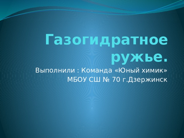 Газогидратное ружье. Выполнили : Команда «Юный химик»  МБОУ СШ № 70 г.Дзержинск 