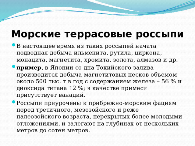 Морские террасовые россыпи В настоящее время из таких россыпей начата подводная добыча ильменита, рутила, циркона, монацита, магнетита, хромита, золота, алмазов и др. пример , в Японии со дна Токийского залива производится добыча магнетитовых песков объемом около 500 тыс. т в год с содержанием железа – 56 % и диоксида титана 12 %; в качестве примеси присутствует ванадий. Россыпи приурочены к прибрежно-морским фациям пород третичного, мезозойского и реже палеозойского возраста, перекрытых более молодыми отложениями, и залегают на глубинах от нескольких метров до сотен метров. 