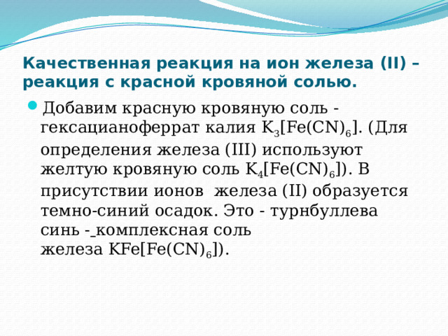 Качественная реакция на ион железа (II) – реакция с красной кровяной солью. Добавим красную кровяную соль ‑ гексацианоферрат калия K 3 [Fe(CN) 6 ]. (Для определения железа (III) используют желтую кровяную соль K 4 [Fe(CN) 6 ]). В присутствии ионов  железа (II) образуется темно-синий осадок. Это - турнбуллева синь ‑   комплексная соль железа KFe[Fe(CN) 6 ]). 