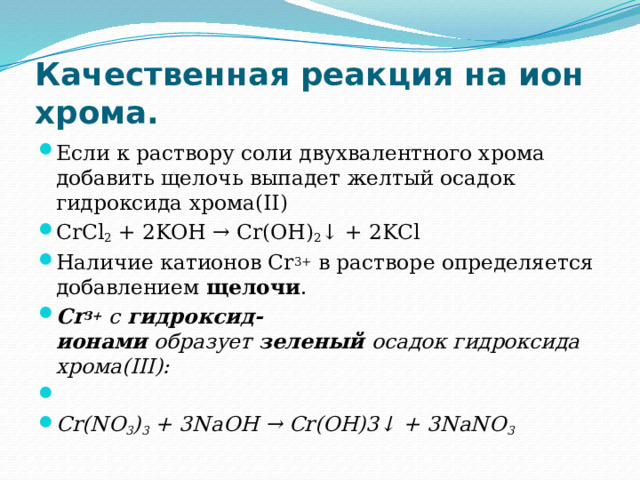 Качественная реакция на ион хрома. Если к раствору соли двухвалентного хрома добавить щелочь выпадет желтый осадок гидроксида хрома(II) CrCl 2  + 2KOH → Cr(OH) 2 ↓ + 2KCl Наличие катионов Cr 3+  в растворе определяется добавлением  щелочи . Cr 3+  с  гидроксид-ионами  образует  зеленый  осадок гидроксида хрома(III):   Cr(NO 3 ) 3  + 3NaOH → Cr(OH)3↓ + 3NaNO 3 