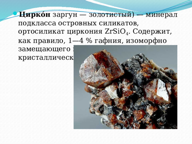 Цирко́н  заргун — золотистый) — минерал подкласса островных силикатов, ортосиликат циркония ZrSiO 4 . Содержит, как правило, 1—4 % гафния, изоморфно замещающего  цирконий  в кристаллической решётке. 