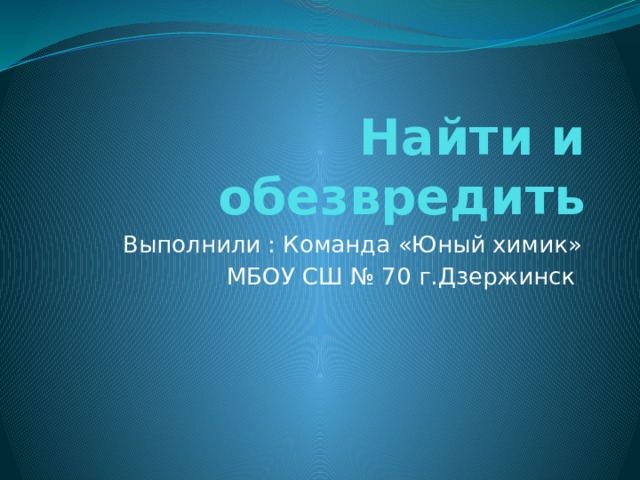 Найти и обезвредить Выполнили : Команда «Юный химик»  МБОУ СШ № 70 г.Дзержинск 