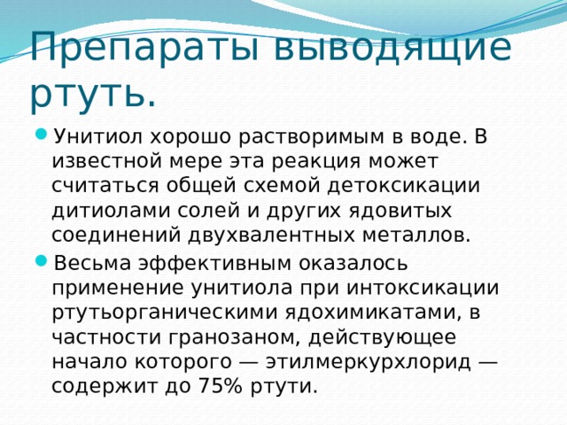 Препараты выводящие ртуть. Унитиол хорошо растворимым в воде. В известной мере эта реакция может считаться общей схемой детоксикации дитиолами солей и других ядовитых соединений двухвалентных металлов. Весьма эффективным оказалось применение унитиола при интоксикации ртутьорганическими ядохимикатами, в частности гранозаном, действующее начало которого — этилмеркурхлорид — содержит до 75% ртути. 