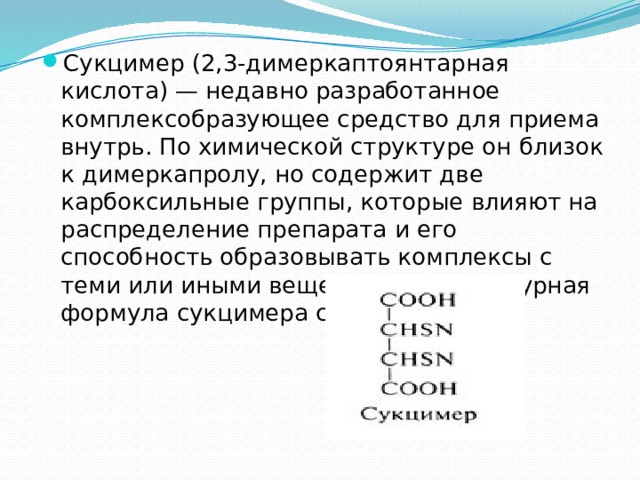 Сукцимер (2,3-димеркаптоянтарная кислота) — недавно разработанное комплексобразующее средство для приема внутрь. По химической структуре он близок к димеркапролу, но содержит две карбоксильные группы, которые влияют на распределение препарата и его способность образовывать комплексы с теми или иными веществами. Структурная формула сукцимера следующая: 