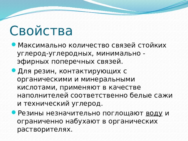 Свойства Максимально количество связей стойких углерод-углеродных, минимально - эфирных поперечных связей. Для резин, контактирующих с органическими и минеральными кислотами, применяют в качестве наполнителей соответственно белые сажи и технический углерод. Резины незначительно поглощают  воду  и ограниченно набухают в органических растворителях. 