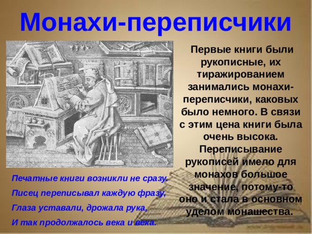 Рассказ о первопечатнике иване федорове 3 класс литературное чтение Монахи-переписчики Первые книги были рукописные, их тиражированием занимались монахи-переписчики, каковых было немного. В связи с этим цена книги была очень высока. Переписывание рукописей имело для монахов большое значение, потому-то оно и стала в основном уделом монашества. Печатные книги возникли не сразу. Писец переписывал каждую фразу, Глаза уставали, дрожала рука, И так продолжалось века и века.
