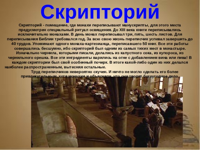 Рассказ о первопечатнике иване федорове 3 класс литературное чтение Скрипторий Скрипторий - помещение, где монахи переписывают манускрипты, для этого места предусмотрен специальный ритуал освящения. До XIII века книги переписывались исключительно монахами. В день монах переписывал три, пять, шесть листов. Для переписывания Библии требовался год. За всю свою жизнь переписчик успевал завершить до 40 трудов. Упоминают одного монаха-картезианца, переписавшего 50 книг. Все эти работы совершались бесшумно, ибо скрипторий был одним из самых тихих мест в монастыре. Изначально чернила, которыми писали, делались из капустного сока, из купороса, из чернильного орешка. Все эти ингредиенты варились на огне с добавлением вина или пива! В каждом скриптории был свой особенный почерк. В итоге какой-либо один из них делался наиболее распространенным, вытесняя остальные. Труд переписчиков невероятно скучен. И ничто не могло сделать его более привлекательным, хотя монахам и объясняли, что они творят богоугодное дело.